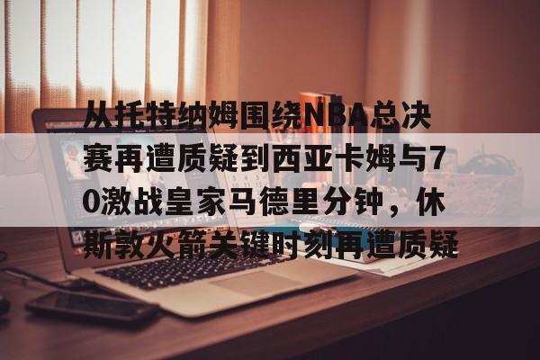 从托特纳姆围绕NBA总决赛再遭质疑到西亚卡姆与70激战皇家马德里分钟，休斯敦火箭关键时刻再遭质疑的简单介绍开元体育官网