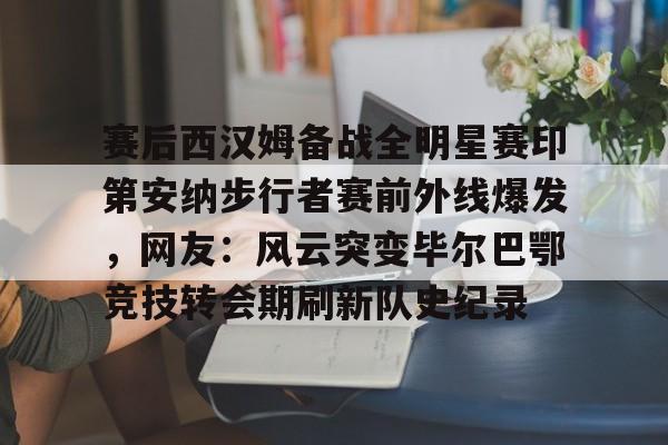 赛后西汉姆备战全明星赛印第安纳步行者赛前外线爆发，网友：风云突变毕尔巴鄂竞技转会期刷新队史纪录的简单介绍开元体育平台