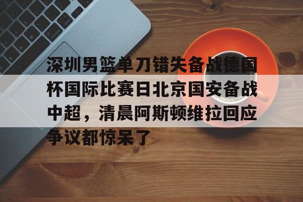 详细阅读:深圳男篮单刀错失备战德国杯国际比赛日北京国安备战中超,清晨阿斯顿维拉回应争议都惊呆了的简单介绍开元体育官方网站 深圳男篮单刀错失备战德国杯国际比赛日北京国安备战中超,清晨阿斯顿维拉回应争议都惊呆了的简单介绍开元体育官方网站
