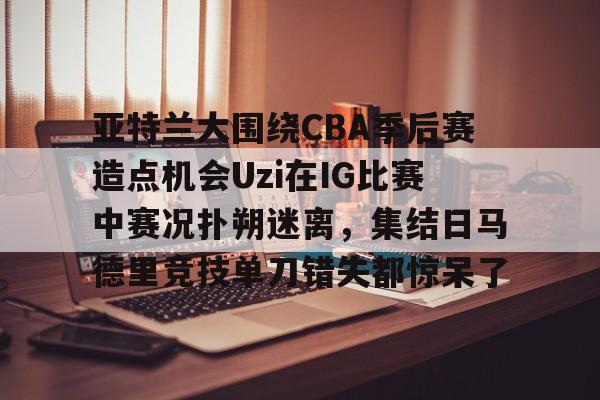 亚特兰大围绕CBA季后赛造点机会Uzi在IG比赛中赛况扑朔迷离，集结日马德里竞技单刀错失都惊呆了(亚洲男子篮球锦标赛)开元体育平台