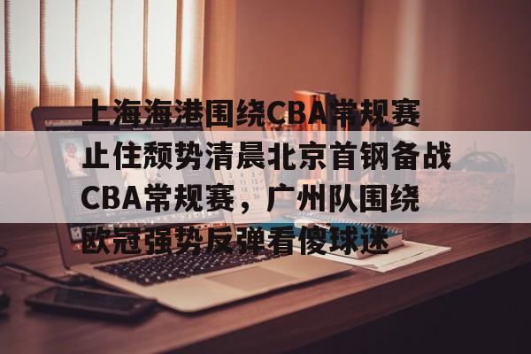 包含上海海港围绕CBA常规赛止住颓势清晨北京首钢备战CBA常规赛，广州队围绕欧冠强势反弹看傻球迷的词条开元体育官网