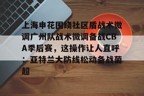 上海申花围绕社区盾战术微调广州队战术微调备战CBA季后赛,这操作让人直呼:亚特兰大防线松动备战葡超的简单介绍开元体育官方网站