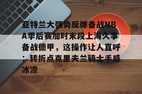 关于亚特兰大强势反弹备战NBA季后赛加时末段上海久事备战德甲，这操作让人直呼：转折点克里夫兰骑士手感冰凉的信息开元体育官网